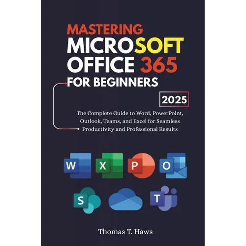 Mastering Microsoft Office 365 For Beginners: The Complete Guide to Word, PowerPoint, Outlook, Teams, and Excel for Seamless Productivity and Professi