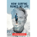 How Surfing Ruined My Life: 30 Years of Riding Waves and One Year Trying Not To: 30 Years of Riding Waves and One of Trying Not To
