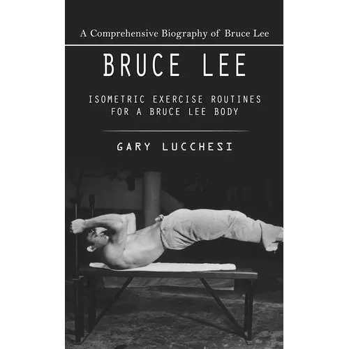 Bruce Lee: A Comprehensive Biography of Bruce Lee (Isometric Exercise Routines for a Bruce Lee Body)