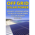 Off Grid Solar Power: 20 Easy Lessons How to Build Your Own Solar Power System