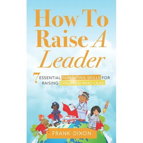 How To Raise A Leader: 7 Essential Parenting Skills For Raising Children Who Lead