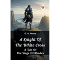 A Knight of the White Cross A Tale of the Siege of Rhodes