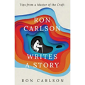 Ron Carlson Writes a Story: Tips from a Master of the Craft
