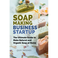 Soap Making Business Startup: The Ultimate Guide to Make Natural and Organic Soap at Home