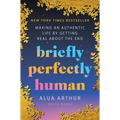 Briefly Perfectly Human: Making an Authentic Life by Getting Real about the End