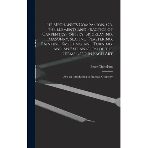 The Mechanic's Companion, Or, the Elements and Practice of Carpentry, Joinery, Bricklaying, Masonry, Slating, Plastering, Painting, Smithing, and Turn