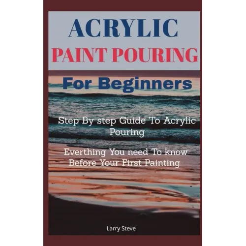 Acrylic Paint Pouring For Beginners: Step By Step Guide To Acrylic Pouring: Everthing You Need To know Before Your First Painting