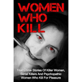 Women Who Kill: True Crime Stories Of Killer Women, Serial Killers And Psychopathic Women Who Kill For Pleasure