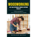 Woodworking: Easy and Affordable Indoor & Outdoor Projects (A Step-by-step Beginner's Guide to Woodworking and Its Techniques)
