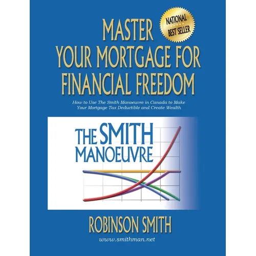 Master Your Mortgage for Financial Freedom: How to Use The Smith Manoeuvre in Canada to Make Your Mortgage Tax-Deductible and Create Wealth