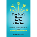 You Don't Have to Be a Doctor: Discover, Achieve, and Enjoy Your Authentic Health Career