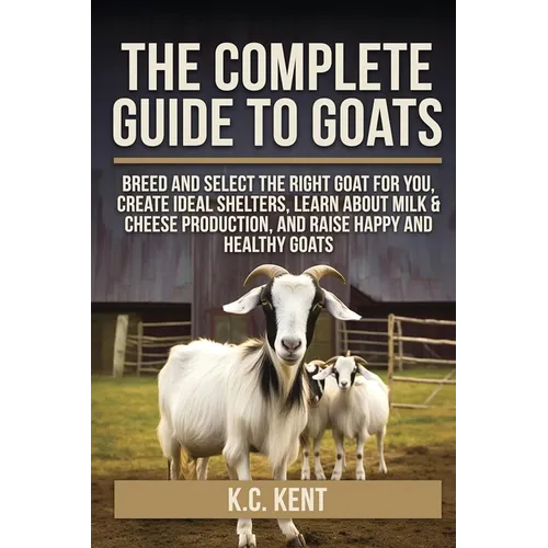 The Complete Guide To Goats: Breed and Select the Right Goat For You, Create Ideal Shelters, Learn about Milk Production, and Raise Happy and Healthy