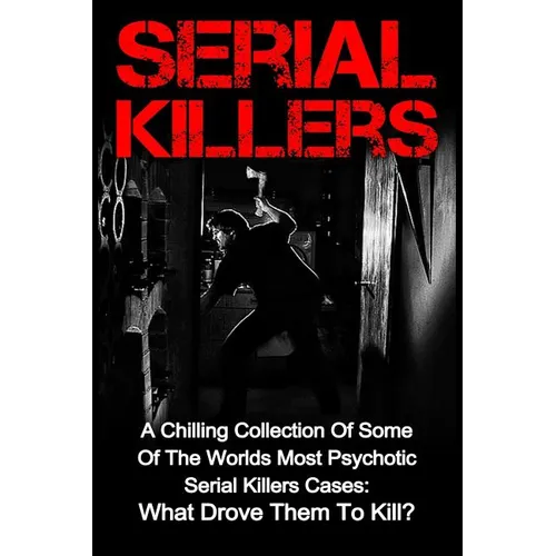 Serial Killers: A Chilling Collection Of Some Of The Worlds Most Psychotic Serial Killers Cases: What Drove Them To Kill?