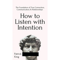 How to Listen with Intention: The Foundation of True Connection, Communication, and Relationships: The Foundation of True Connection, Communication, a